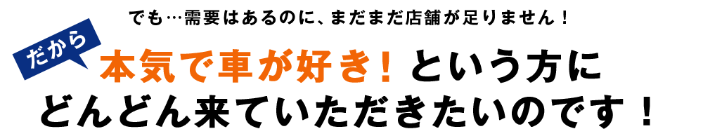 でも…需要はあるのに、まだまだ店舗が足りません！だから本気で車が好き！という方にどんどん来ていただきたいのです！
