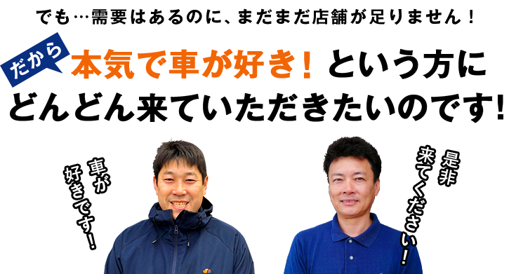 でも…需要はあるのに、まだまだ店舗が足りません！だから本気で車が好き！という方にどんどん来ていただきたいのです！
