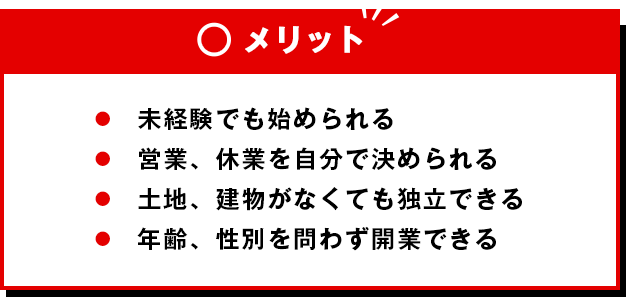 メリット ●未経験でも始められる●営業、休業を自分で決められる●土地、建物がなくても独立できる●年齢、性別を問わず開業できる