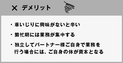 デメリット ●車いじりに興味がないと辛い●繁忙期には業務が集中する●独立してパートナー様ご自身で業務を行う場合には、ご自身の体が資本となる
