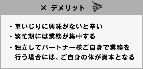 デメリット ●車いじりに興味がないと辛い●繁忙期には業務が集中する●独立してパートナー様ご自身で業務を行う場合には、ご自身の体が資本となる
