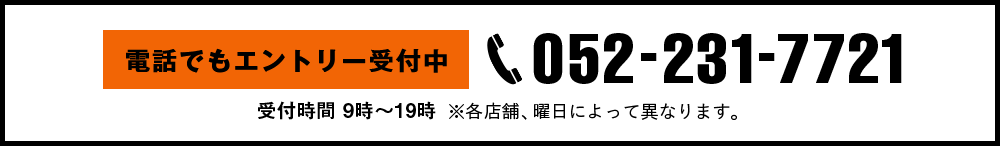 電話でもエントリー受付中 052-231-7721 受付時間 9時〜19時 ※各店舗、曜日によって異なります。